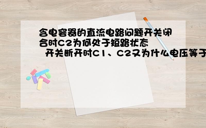 含电容器的直流电路问题开关闭合时C2为何处于短路状态    开关断开时C1、C2又为什么电压等于电动势这种类型的题如何判断电容器上的电压和是否短路?