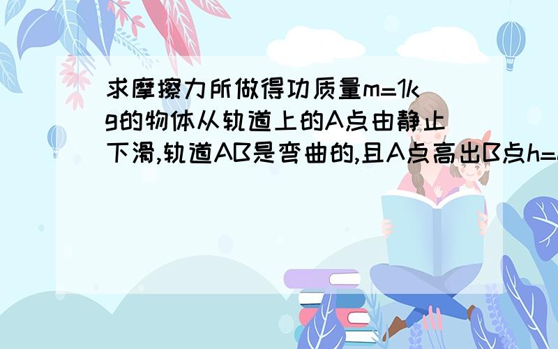 求摩擦力所做得功质量m=1kg的物体从轨道上的A点由静止下滑,轨道AB是弯曲的,且A点高出B点h=0.8m,物体达到B点时的求该过程中摩擦力所做的功.