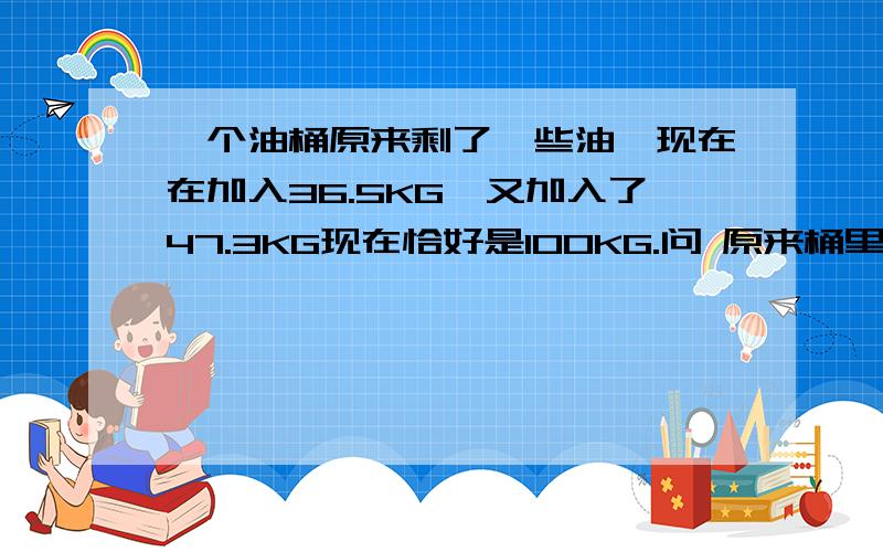 一个油桶原来剩了一些油,现在在加入36.5KG,又加入了47.3KG现在恰好是100KG.问 原来桶里剩的是多少KG油