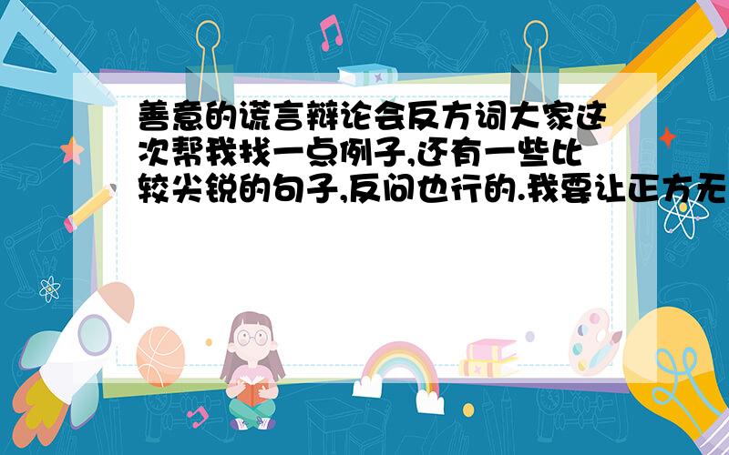 善意的谎言辩论会反方词大家这次帮我找一点例子,还有一些比较尖锐的句子,反问也行的.我要让正方无话可说.