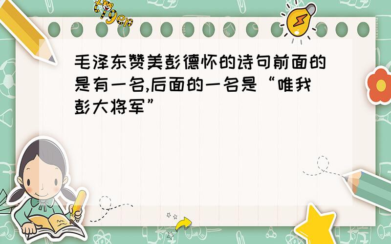 毛泽东赞美彭德怀的诗句前面的是有一名,后面的一名是“唯我彭大将军”