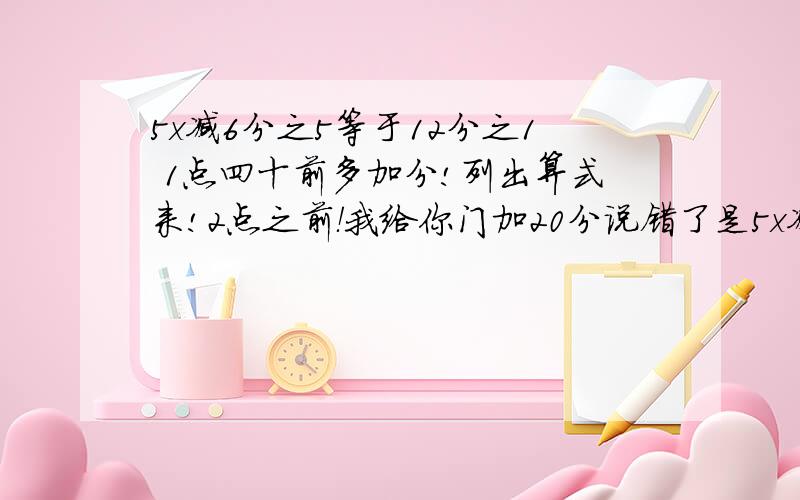 5x减6分之5等于12分之1 1点四十前多加分!列出算式来!2点之前！我给你门加20分说错了是5x减6分之5等于12分之5