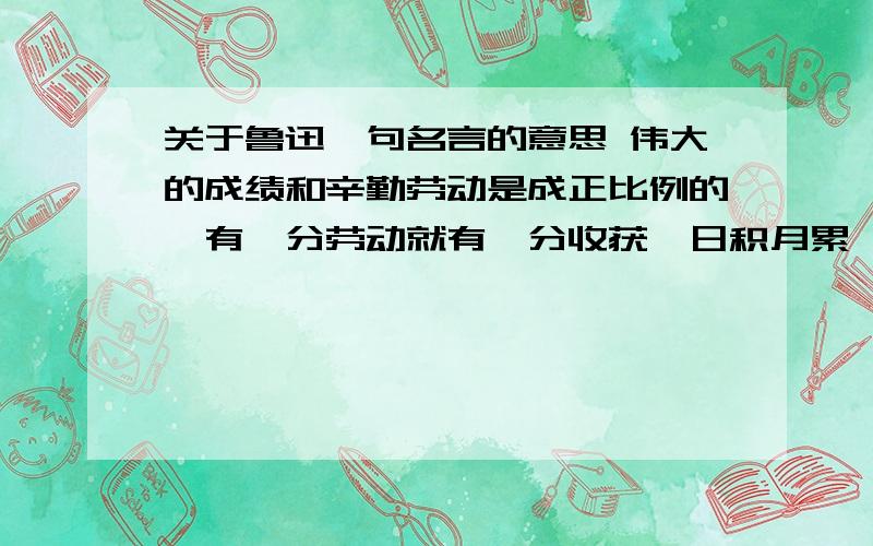 关于鲁迅一句名言的意思 伟大的成绩和辛勤劳动是成正比例的,有一分劳动就有一分收获,日积月累,从少到多,奇迹就可以创造出来——鲁迅