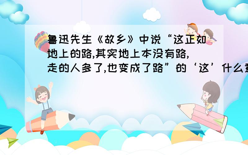 鲁迅先生《故乡》中说“这正如地上的路,其实地上本没有路,走的人多了,也变成了路”的‘这’什么意思?