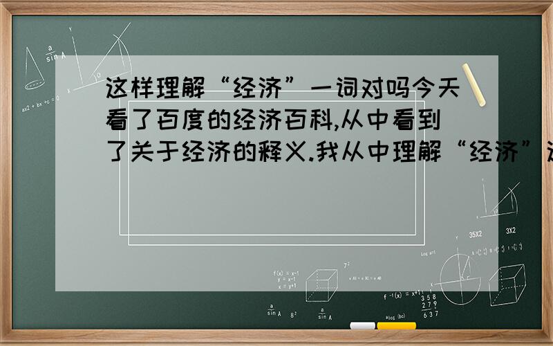 这样理解“经济”一词对吗今天看了百度的经济百科,从中看到了关于经济的释义.我从中理解“经济”这一个词,更多的是描绘“收入和支出”,或者是说创造的价值和兑换的价值.我们每一个