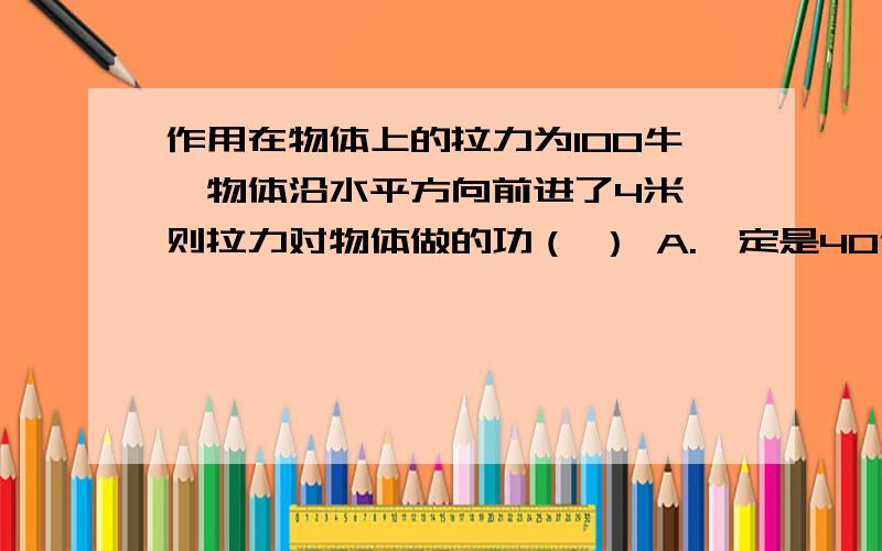 作用在物体上的拉力为100牛,物体沿水平方向前进了4米,则拉力对物体做的功（ ） A.一定是40作用在物体上的拉力为100牛,物体沿水平方向前进了4米,则拉力对物体做的功（ ） A.一定是400焦 B.可