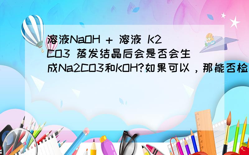 溶液NaOH + 溶液 K2CO3 蒸发结晶后会是否会生成Na2CO3和KOH?如果可以，那能否检测出来