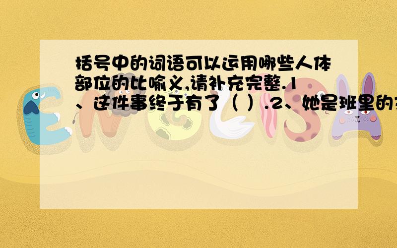 括号中的词语可以运用哪些人体部位的比喻义,请补充完整.1、这件事终于有了（ ）.2、她是班里的文艺（ ）.3、他俩互相关心,亲如（ ）.