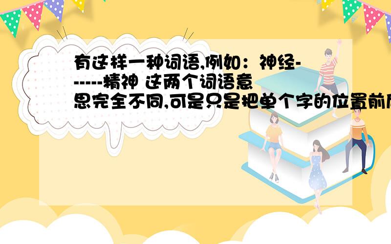 有这样一种词语,例如：神经------精神 这两个词语意思完全不同,可是只是把单个字的位置前后调换了下.意思就完全不一样了.提问：还有哪些词语也能这样组合呢.