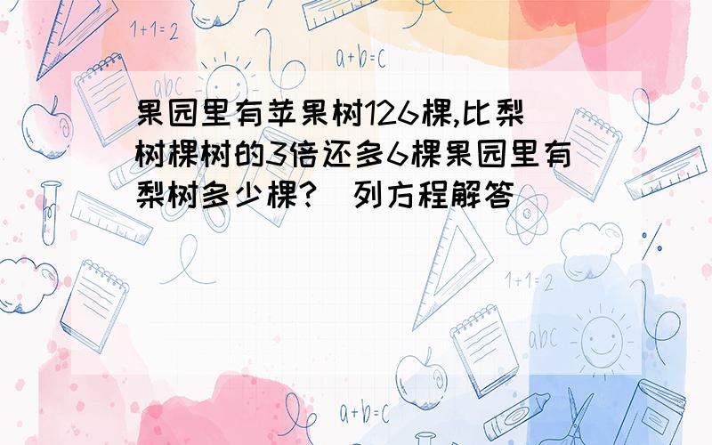 果园里有苹果树126棵,比梨树棵树的3倍还多6棵果园里有梨树多少棵?（列方程解答）