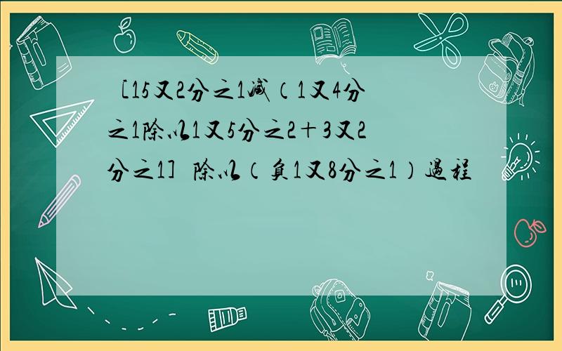 ［15又2分之1减（1又4分之1除以1又5分之2＋3又2分之1］除以（负1又8分之1）过程