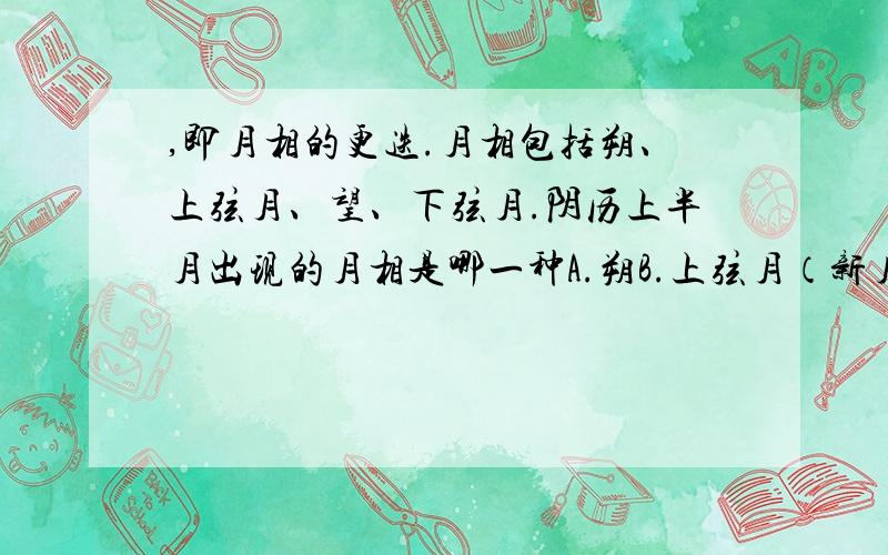 ,即月相的更迭.月相包括朔、上弦月、望、下弦月.阴历上半月出现的月相是哪一种A.朔B.上弦月（新月）C.望（满月）D.下弦月（残月）