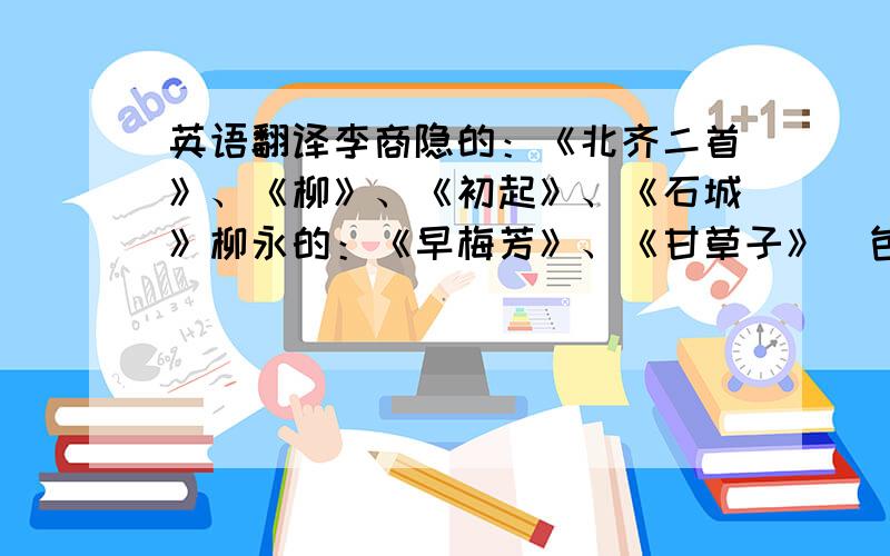 英语翻译李商隐的：《北齐二首》、《柳》、《初起》、《石城》柳永的：《早梅芳》、《甘草子》（包括其二）、《鹤冲天》、《女冠子》