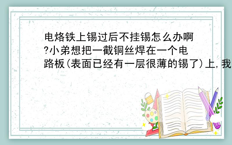 电烙铁上锡过后不挂锡怎么办啊?小弟想把一截铜丝焊在一个电路板(表面已经有一层很薄的锡了)上,我先把电烙铁上锡,然后把铜丝放在电路板上,再用电烙铁的尖头轻触它们的接触面,但是锡始