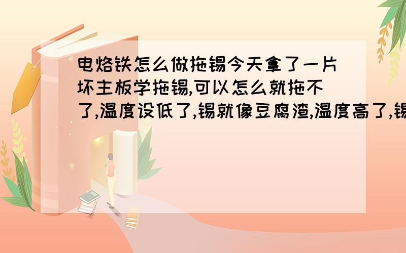 电烙铁怎么做拖锡今天拿了一片坏主板学拖锡,可以怎么就拖不了,温度设低了,锡就像豆腐渣,温度高了,锡就在IO的脚上粘着,一点点向下弄,就在最后三只脚上怎么都拖不干净,今天弄了很久,连