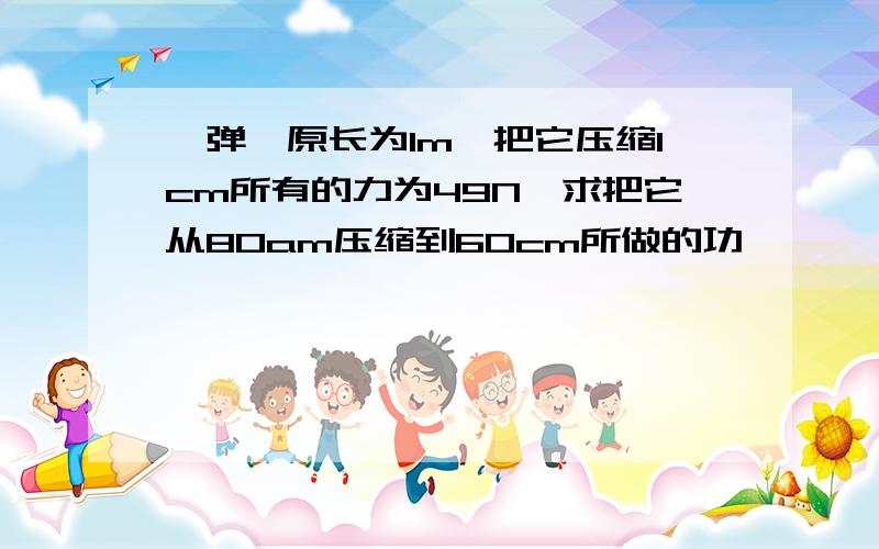 一弹簧原长为1m,把它压缩1cm所有的力为49N,求把它从80am压缩到60cm所做的功