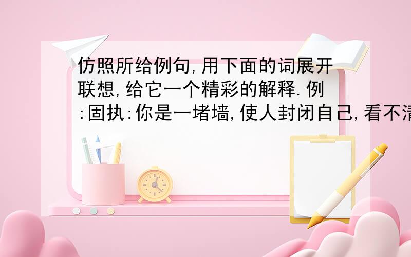 仿照所给例句,用下面的词展开联想,给它一个精彩的解释.例:固执:你是一堵墙,使人封闭自己,看不清外面的世界.风筝: