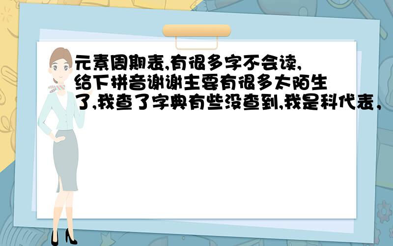 元素周期表,有很多字不会读,给下拼音谢谢主要有很多太陌生了,我查了字典有些没查到,我是科代表，晚读的时侯要去带读，要是我不会读的话，很丢人