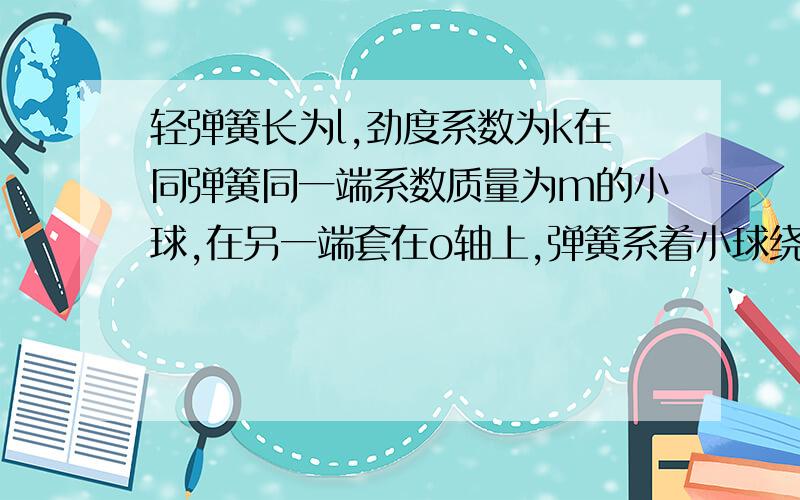 轻弹簧长为l,劲度系数为k在同弹簧同一端系数质量为m的小球,在另一端套在o轴上,弹簧系着小球绕o轴在光滑的水平面上作匀速圆周运动,若小球运动周期为T求小球的运动线速度