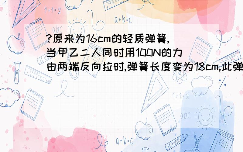 ?原来为16cm的轻质弹簧,当甲乙二人同时用100N的力由两端反向拉时,弹簧长度变为18cm,此弹簧的劲度系数为50原来为16cm的轻质弹簧,当甲乙二人同时用100N的力由两端反向拉时,弹簧长度变为18cm,此