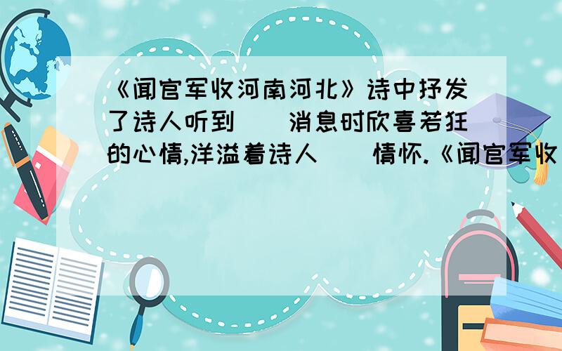 《闻官军收河南河北》诗中抒发了诗人听到（）消息时欣喜若狂的心情,洋溢着诗人（）情怀.《闻官军收河南河北》是（）代诗人（）写的“生平第一快诗”,诗中抒发了诗人听到（）消息时