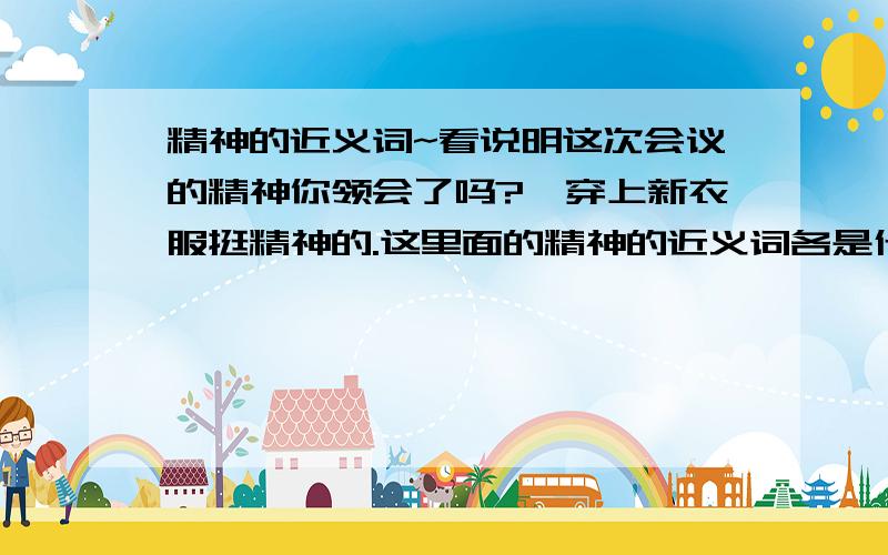 精神的近义词~看说明这次会议的精神你领会了吗?伱穿上新衣服挺精神的.这里面的精神的近义词各是什么?