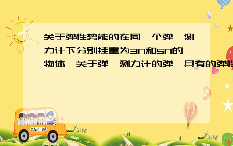 关于弹性势能的在同一个弹簧测力计下分别挂重为3N和5N的物体,关于弹簧测力计的弹簧具有的弹性势能,下列说法正确的是：A.两次具有相同的弹性势能B.第一次比第二次具有的弹性势能大C.第