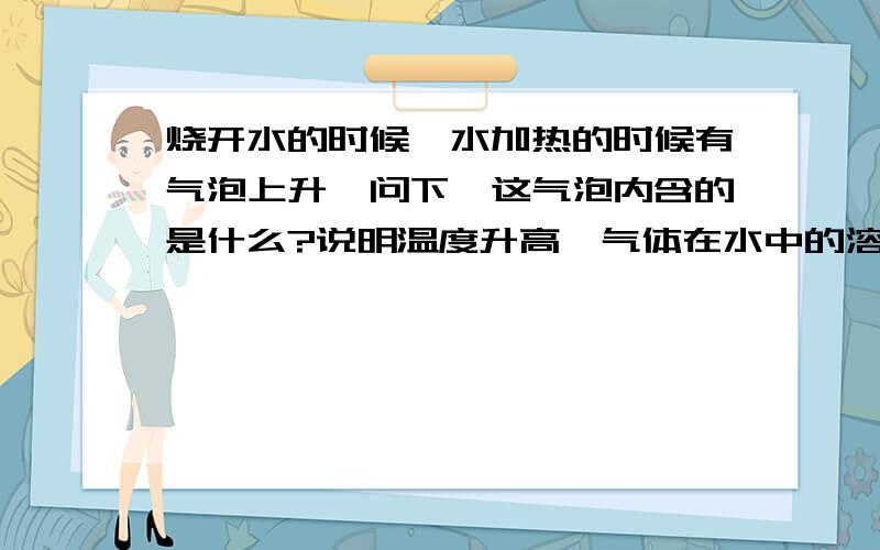 烧开水的时候,水加热的时候有气泡上升,问下,这气泡内含的是什么?说明温度升高,气体在水中的溶解度—这是初二的科学题,我会面的横线上要填的,是一个填空题.和前面的问题是连在一起的,