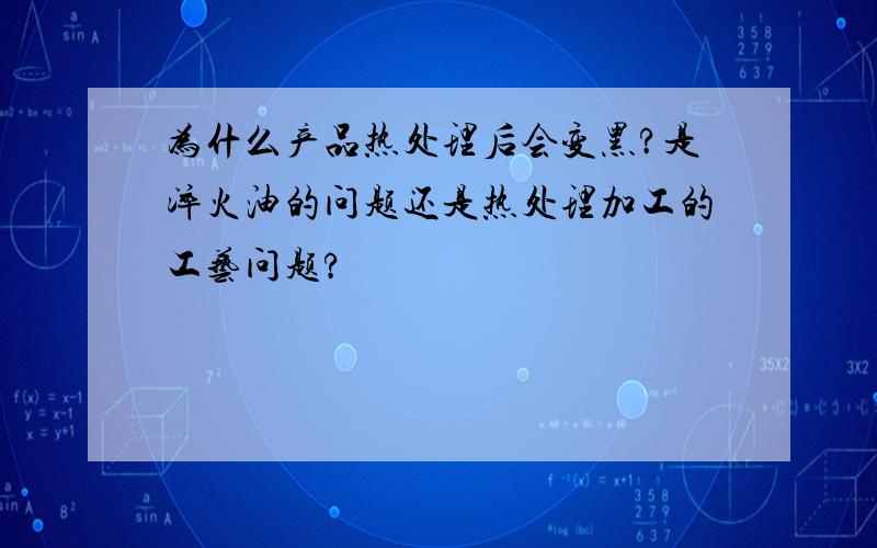 为什么产品热处理后会变黑?是淬火油的问题还是热处理加工的工艺问题?