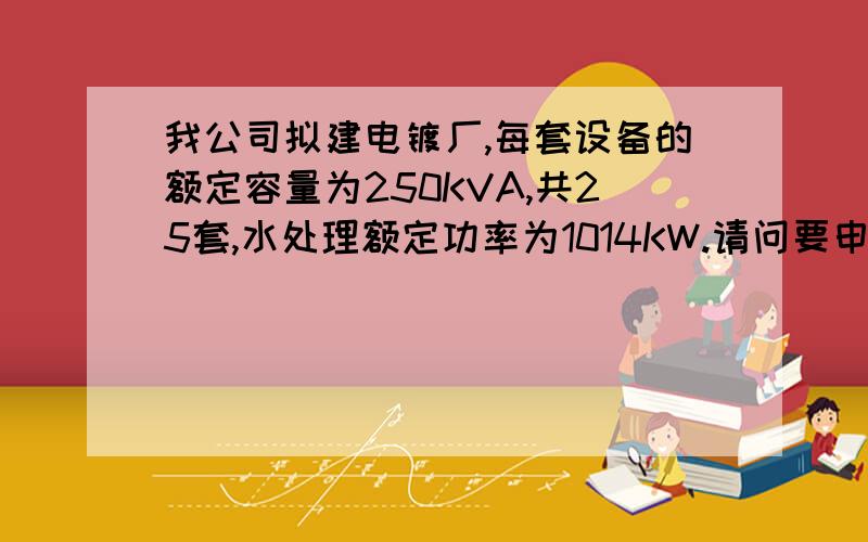 我公司拟建电镀厂,每套设备的额定容量为250KVA,共25套,水处理额定功率为1014KW.请问要申请多大用电量?