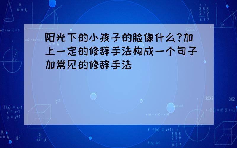 阳光下的小孩子的脸像什么?加上一定的修辞手法构成一个句子加常见的修辞手法