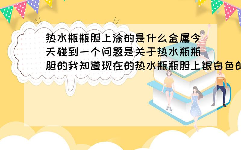 热水瓶瓶胆上涂的是什么金属今天碰到一个问题是关于热水瓶瓶胆的我知道现在的热水瓶瓶胆上银白色的物质涂的大多数是铝(AL)或者是银(Ag)我的问题是：以前的热水瓶瓶胆上有没有用过水