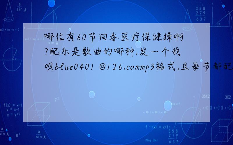 哪位有60节回春医疗保健操啊?配乐是歌曲的哪种.发一个我呗blue0401 @126.commp3格式,且每节都配不同的歌曲,