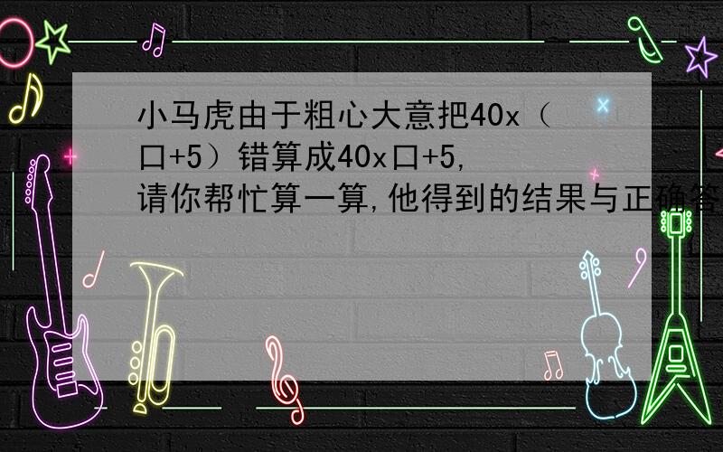 小马虎由于粗心大意把40x（口+5）错算成40x口+5,请你帮忙算一算,他得到的结果与正确答案相差多少?