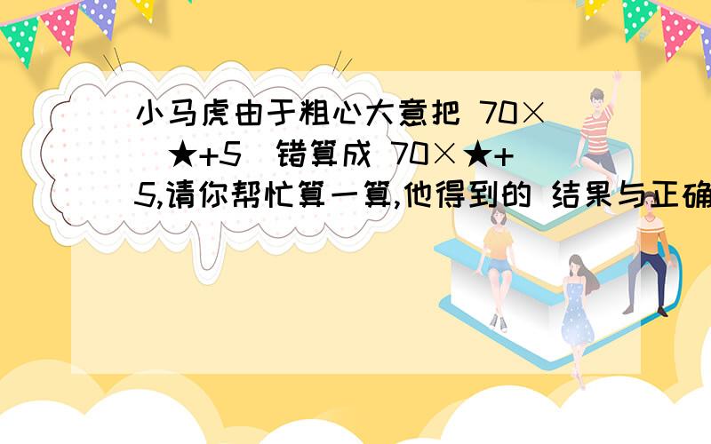 小马虎由于粗心大意把 70×(★+5)错算成 70×★+5,请你帮忙算一算,他得到的 结果与正确结果相差多少?