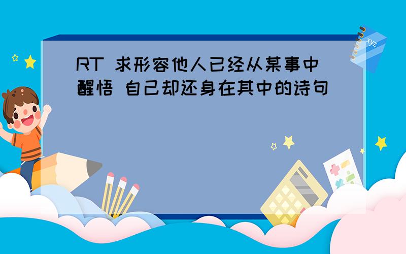 RT 求形容他人已经从某事中醒悟 自己却还身在其中的诗句