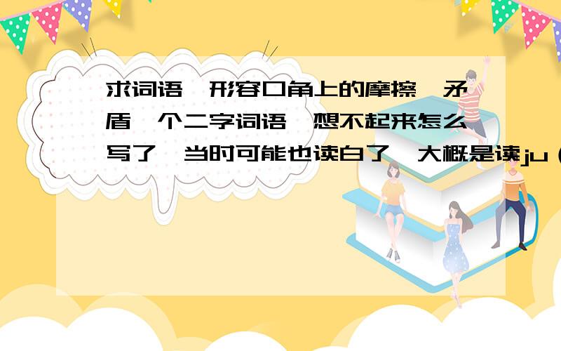 求词语,形容口角上的摩擦、矛盾一个二字词语,想不起来怎么写了,当时可能也读白了,大概是读ju（三声）zu（三声）,还是读ju（三声）jue（二声）,印象中应该是有口字旁的,意思是两人发生的