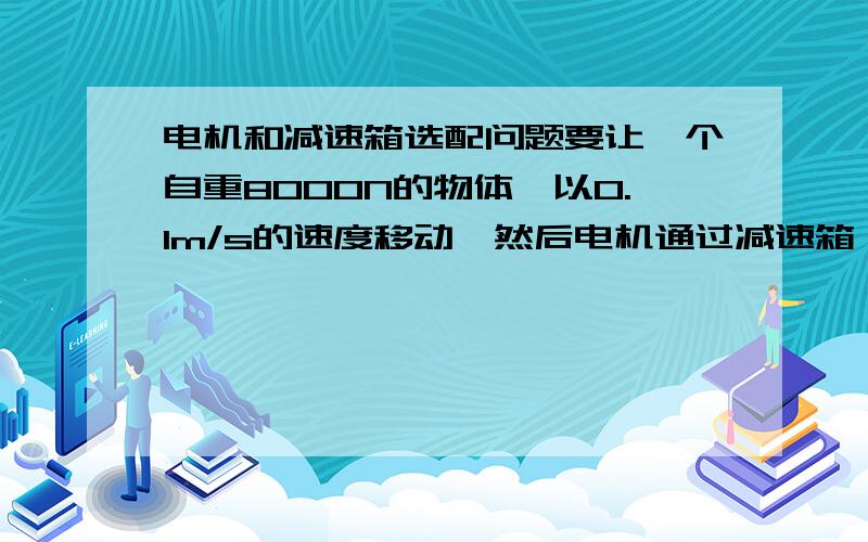 电机和减速箱选配问题要让一个自重8000N的物体,以0.1m/s的速度移动,然后电机通过减速箱,再通过齿轮传递给这个物体下方的齿条,以带动物体运动,那电机和减速箱怎么选配啊?电机功率多少,转