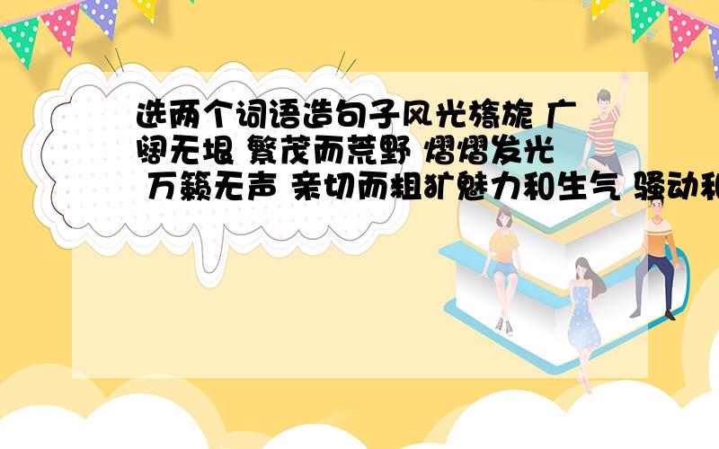 选两个词语造句子风光旖旎 广阔无垠 繁茂而荒野 熠熠发光 万籁无声 亲切而粗犷魅力和生气 骚动和聒噪 选两个词语造个句子,注意不是各造