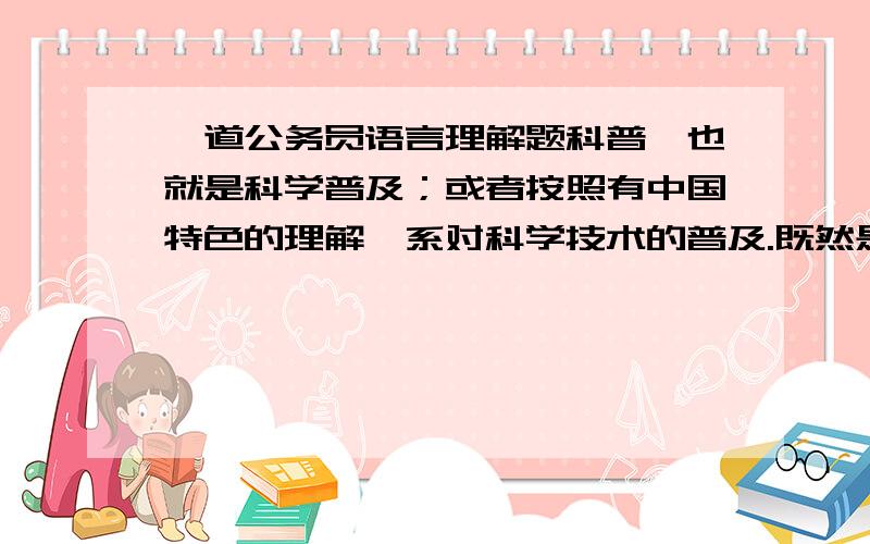 一道公务员语言理解题科普,也就是科学普及；或者按照有中国特色的理解,系对科学技术的普及.既然是一种普及的工作,而且为了达到普及的目的,那么,在工作方式和风格上,或者比如说,在科