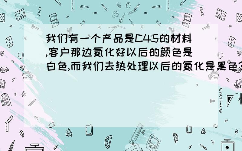 我们有一个产品是C45的材料,客户那边氮化好以后的颜色是白色,而我们去热处理以后的氮化是黑色?如何跟客户解释?是冷却的问题造成的还是什么问题?其二2种颜色的产品哪一种更加好?