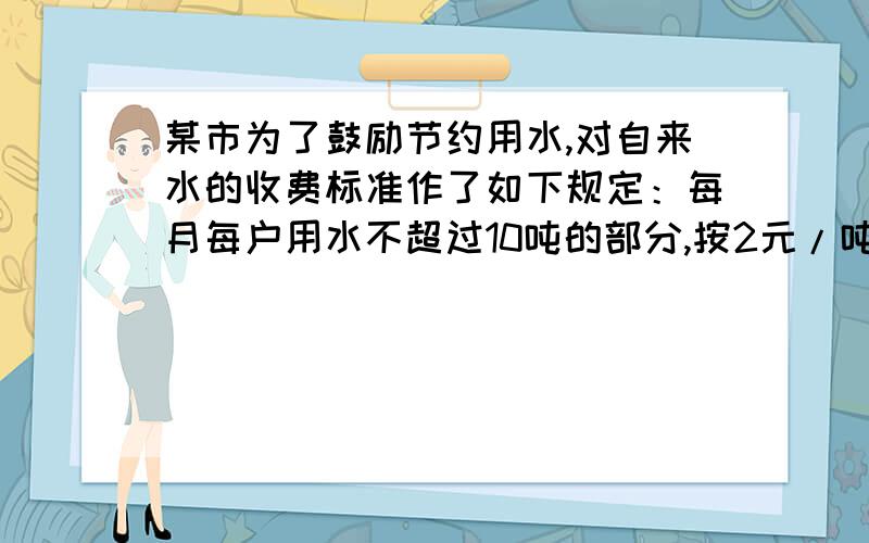 某市为了鼓励节约用水,对自来水的收费标准作了如下规定：每月每户用水不超过10吨的部分,按2元/吨收费；超过10吨而不超过20吨的部分按2.5元/吨收费；超过20吨的部分按4元/吨收费.（1）向