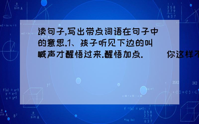 读句子,写出带点词语在句子中的意思.1、孩子听见下边的叫喊声才醒悟过来.醒悟加点.（ )你这样不用功,什么时候才能醒悟.醒悟加点.（ ） 2、我们要尽量挽救失足少年.失足加点.（ ） 即使