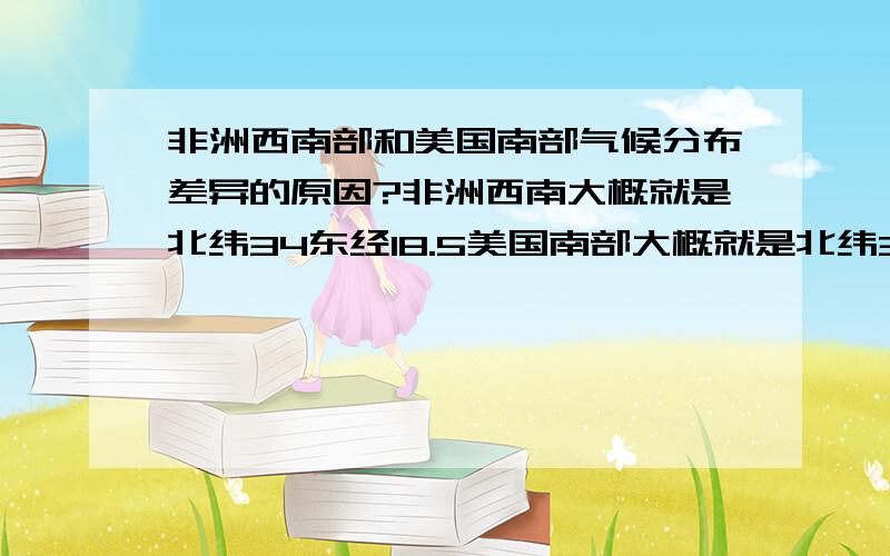 非洲西南部和美国南部气候分布差异的原因?非洲西南大概就是北纬34东经18.5美国南部大概就是北纬30到34度西经80到90度这个范围吧~