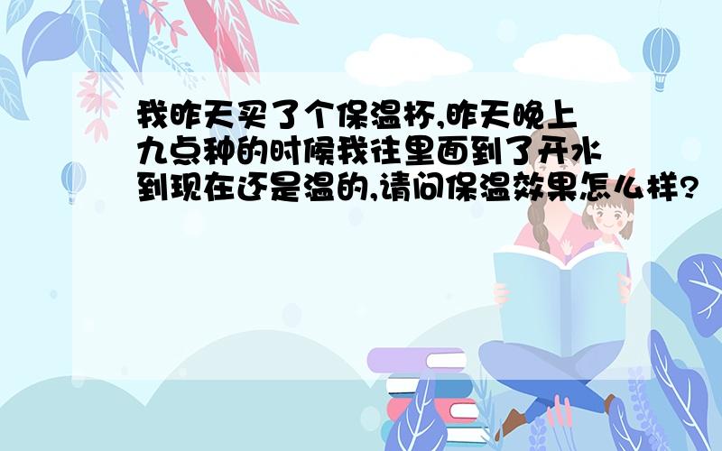 我昨天买了个保温杯,昨天晚上九点种的时候我往里面到了开水到现在还是温的,请问保温效果怎么样?