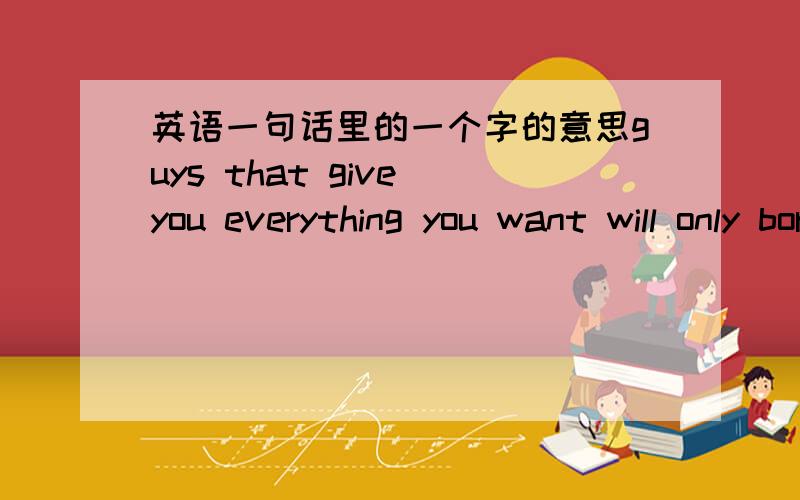 英语一句话里的一个字的意思guys that give you everything you want will only bore you..这句话大多数都理解..就是bore 在这句话里的意思..解释清楚点..用翻译的免了..自己也会弄..