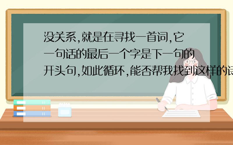 没关系,就是在寻找一首词,它一句话的最后一个字是下一句的开头句,如此循环,能否帮我找到这样的诗词