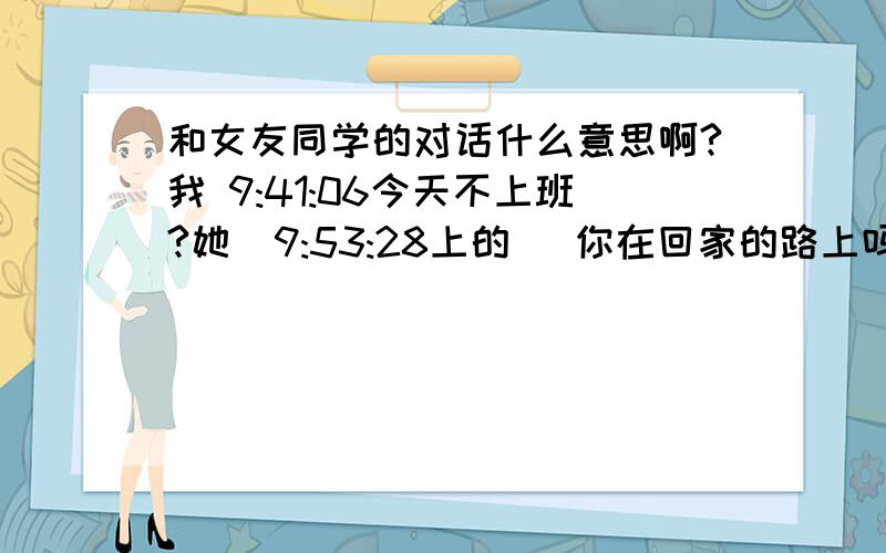 和女友同学的对话什么意思啊?我 9:41:06今天不上班?她  9:53:28上的   你在回家的路上吗 c ) 我  9:53:45还没她  9:54:21她和你一起回家吗  我  9:54:38不是.我自己她  9:54:59她咋不去  我  9:55:14他上班