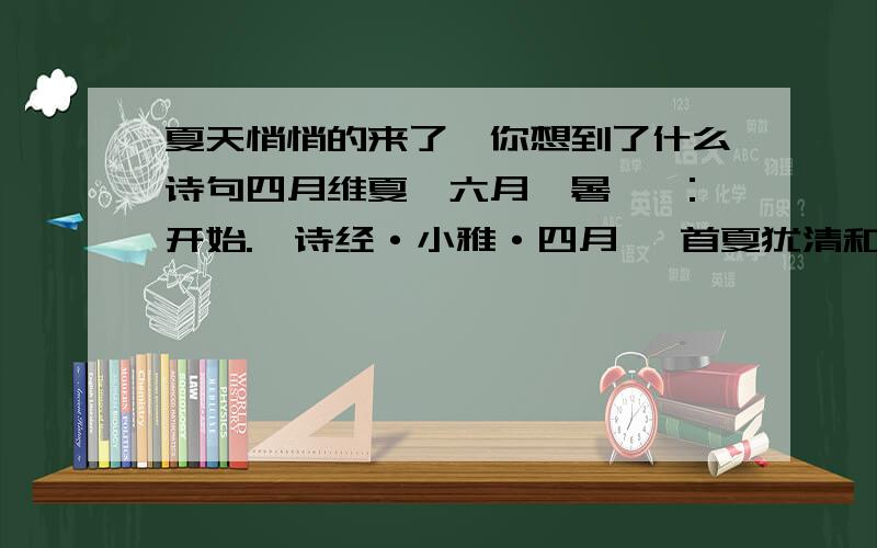 夏天悄悄的来了,你想到了什么诗句四月维夏,六月徂暑 徂：开始.《诗经·小雅·四月》 首夏犹清和,芳草亦未歇 首夏：孟夏,农历四月.歇：盛及而衰.南朝宋·谢灵运《游赤石进帆海》 丽景烛