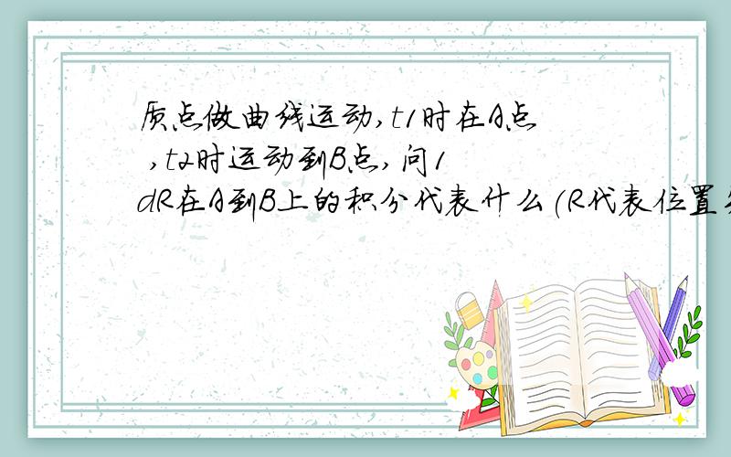 质点做曲线运动,t1时在A点 ,t2时运动到B点,问1 dR在A到B上的积分代表什么(R代表位置矢量)2 |dR|在A到B上的积分代表什么3 dr在A到B上的积分代表什么 （r为标量,即R去掉方向）好像1代表位移 麻烦